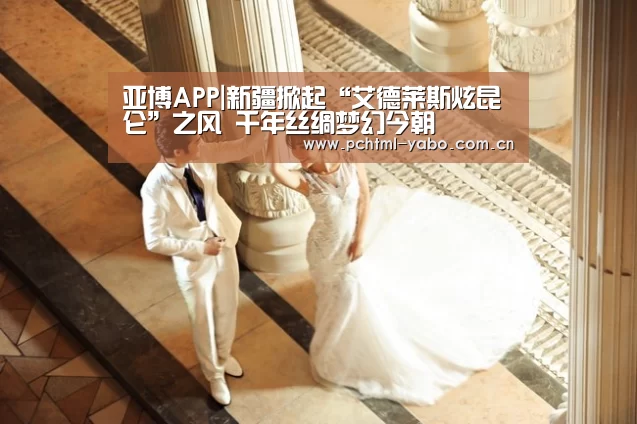 亚博APP|新疆掀起“艾德莱斯炫昆仑”之风 千年丝绸梦幻今朝(图1) 亚博体育